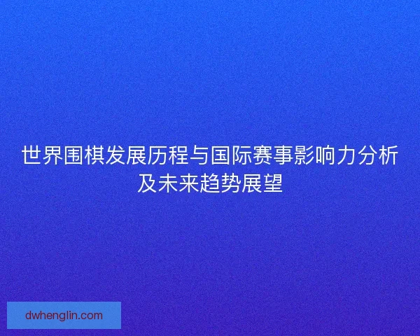 世界围棋发展历程与国际赛事影响力分析及未来趋势展望