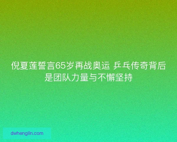 倪夏莲誓言65岁再战奥运 乒乓传奇背后是团队力量与不懈坚持