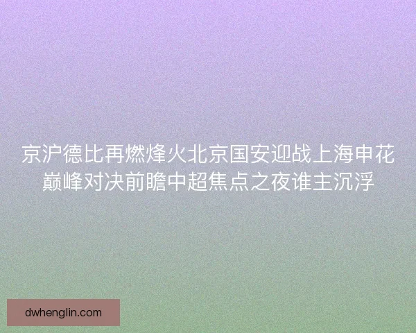 京沪德比再燃烽火北京国安迎战上海申花巅峰对决前瞻中超焦点之夜谁主沉浮