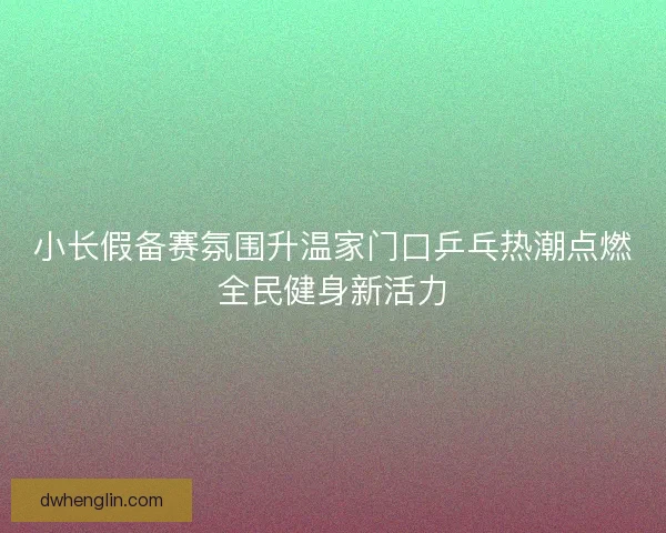 小长假备赛氛围升温家门口乒乓热潮点燃全民健身新活力