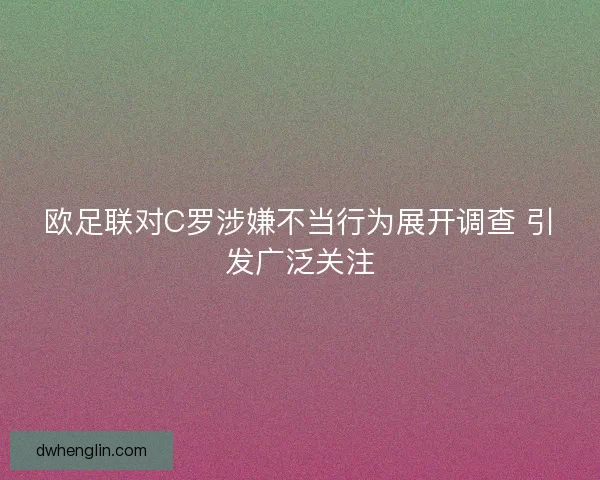 欧足联对C罗涉嫌不当行为展开调查 引发广泛关注 欧足联对C罗涉嫌不当行为展开调查 引发广泛关注