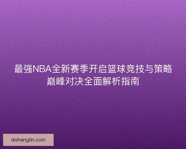 最强NBA全新赛季开启篮球竞技与策略巅峰对决全面解析指南