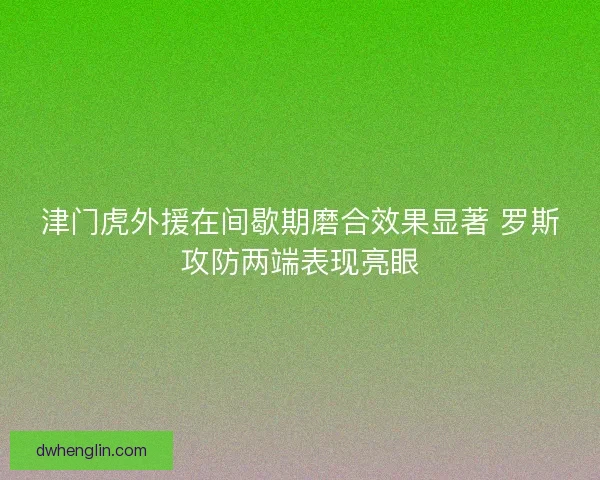 津门虎外援在间歇期磨合效果显著 罗斯攻防两端表现亮眼