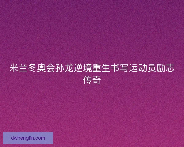 米兰冬奥会孙龙逆境重生书写运动员励志传奇