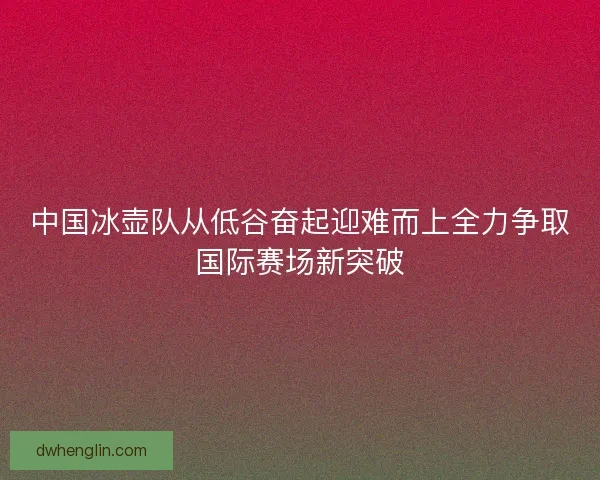 中国冰壶队从低谷奋起迎难而上全力争取国际赛场新突破 中国冰壶队从低谷奋起迎难而上全力争取国际赛场新突破