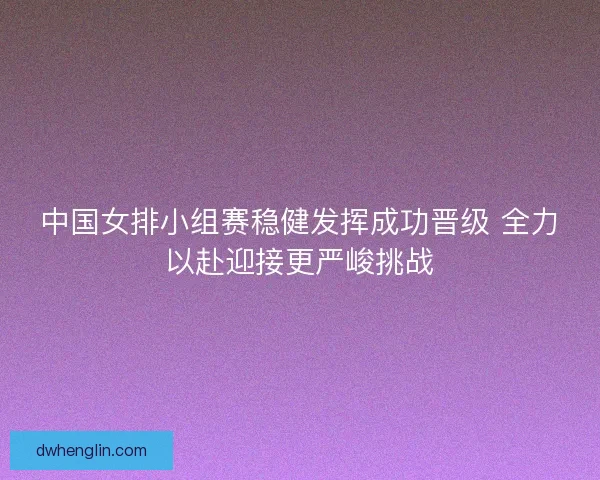 中国女排小组赛稳健发挥成功晋级 全力以赴迎接更严峻挑战