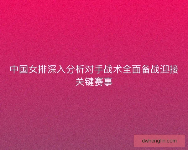 中国女排深入分析对手战术全面备战迎接关键赛事