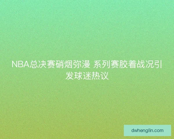 NBA总决赛硝烟弥漫 系列赛胶着战况引发球迷热议