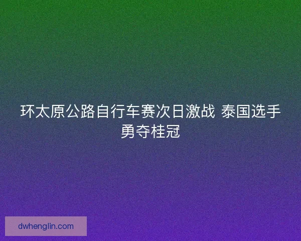环太原公路自行车赛次日激战 泰国选手勇夺桂冠 环太原公路自行车赛次日激战 泰国选手勇夺桂冠