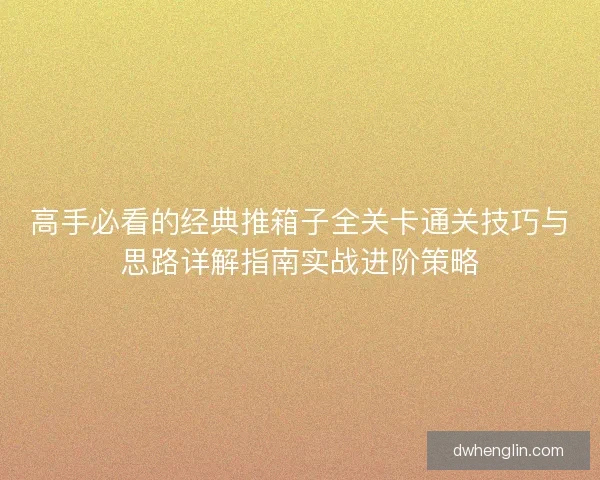 高手必看的经典推箱子全关卡通关技巧与思路详解指南实战进阶策略 高手必看的经典推箱子全关卡通关技巧与思路详解指南实战进阶策略